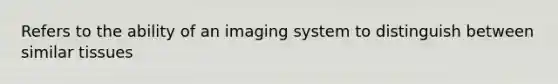 Refers to the ability of an imaging system to distinguish between similar tissues