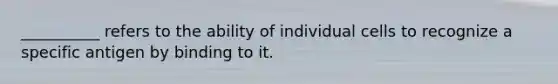 __________ refers to the ability of individual cells to recognize a specific antigen by binding to it.