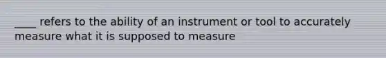 ____ refers to the ability of an instrument or tool to accurately measure what it is supposed to measure