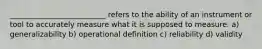 __________________________ refers to the ability of an instrument or tool to accurately measure what it is supposed to measure. a) generalizability b) operational definition c) reliability d) validity