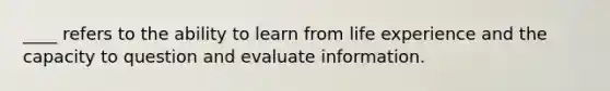 ____ refers to the ability to learn from life experience and the capacity to question and evaluate information.