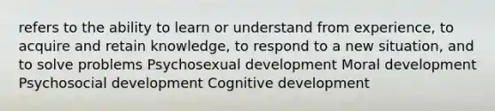 refers to the ability to learn or understand from experience, to acquire and retain knowledge, to respond to a new situation, and to solve problems Psychosexual development Moral development Psychosocial development Cognitive development