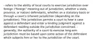 - refers to the ability of local courts to exercise jurisdiction over foreign ("foreign" meaning out of jurisdiction, whether a state, province, or nation) defendants, whether on a statutory basis or through a court's inherent jurisdiction (depending on the jurisdiction). This jurisdiction permits a court to hear a case against a defendant and enter a binding judgment against a defendant residing outside the jurisdiction concerned. - generally, the authority of a court to exercise long-arm jurisdiction must be based upon some action of the defendant which subjects him or her to the jurisdiction of the court.