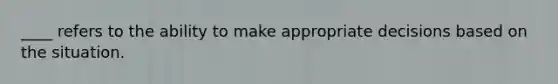 ____ refers to the ability to make appropriate decisions based on the situation.