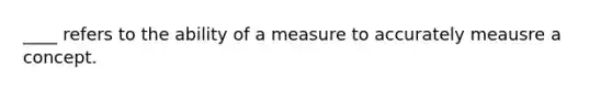 ____ refers to the ability of a measure to accurately meausre a concept.