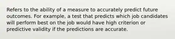 Refers to the ability of a measure to accurately predict future outcomes. For example, a test that predicts which job candidates will perform best on the job would have high criterion or predictive validity if the predictions are accurate.