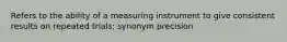 Refers to the ability of a measuring instrument to give consistent results on repeated trials; synonym precision