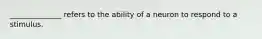 ______________ refers to the ability of a neuron to respond to a stimulus.