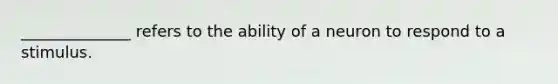 ______________ refers to the ability of a neuron to respond to a stimulus.