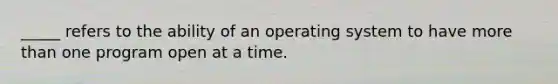 _____ refers to the ability of an operating system to have more than one program open at a time.