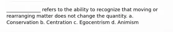 ______________ refers to the ability to recognize that moving or rearranging matter does not change the quantity. a. Conservation b. Centration c. Egocentrism d. Animism