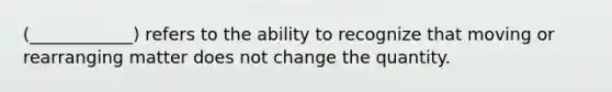 (____________) refers to the ability to recognize that moving or rearranging matter does not change the quantity.