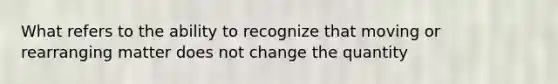 What refers to the ability to recognize that moving or rearranging matter does not change the quantity