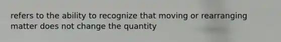 refers to the ability to recognize that moving or rearranging matter does not change the quantity