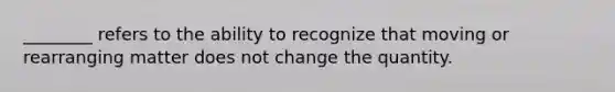 ________ refers to the ability to recognize that moving or rearranging matter does not change the quantity.