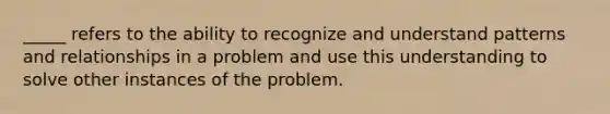 _____ refers to the ability to recognize and understand patterns and relationships in a problem and use this understanding to solve other instances of the problem.