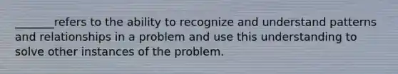 _______refers to the ability to recognize and understand patterns and relationships in a problem and use this understanding to solve other instances of the problem.