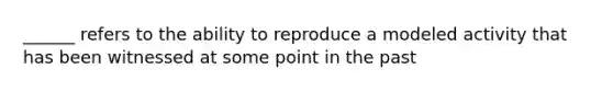 ______ refers to the ability to reproduce a modeled activity that has been witnessed at some point in the past