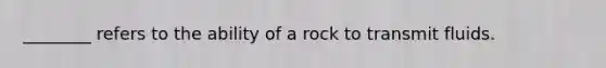 ________ refers to the ability of a rock to transmit fluids.