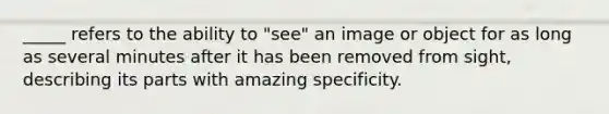 _____ refers to the ability to "see" an image or object for as long as several minutes after it has been removed from sight, describing its parts with amazing specificity.