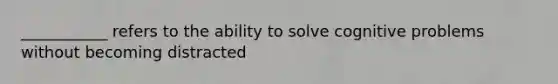 ___________ refers to the ability to solve cognitive problems without becoming distracted