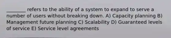 ________ refers to the ability of a system to expand to serve a number of users without breaking down. A) Capacity planning B) Management future planning C) Scalability D) Guaranteed levels of service E) Service level agreements