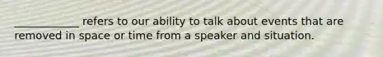 ____________ refers to our ability to talk about events that are removed in space or time from a speaker and situation.