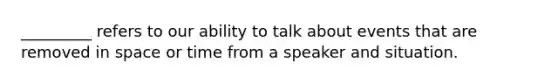 _________ refers to our ability to talk about events that are removed in space or time from a speaker and situation.