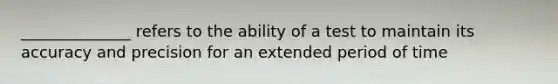 ______________ refers to the ability of a test to maintain its accuracy and precision for an extended period of time