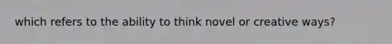 which refers to the ability to think novel or creative ways?