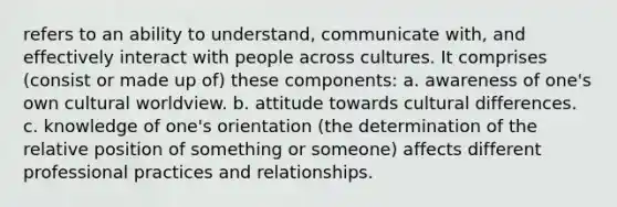 refers to an ability to understand, communicate with, and effectively interact with people across cultures. It comprises (consist or made up of) these components: a. awareness of one's own cultural worldview. b. attitude towards cultural differences. c. knowledge of one's orientation (the determination of the relative position of something or someone) affects different professional practices and relationships.