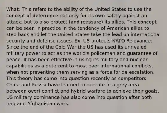 What: This refers to the ability of the United States to use the concept of deterrence not only for its own safety against an attack, but to also protect (and reassure) its allies. This concept can be seen in practice in the tendency of American allies to step back and let the United States take the lead on international security and defense issues. Ex. US protects NATO Relevance: Since the end of the Cold War the US has used its unrivaled military power to act as the world's policeman and guarantee of peace. It has been effective in using its military and nuclear capabilities as a deterrent to most over international conflicts, when not preventing them serving as a force for de escalation. This theory has come into question recently as competitors China and Russia have learned to operate in a grey area between overt conflict and hybrid warfare to achieve their goals. US military dominance has also come into question after both Iraq and Afghanistan wars.