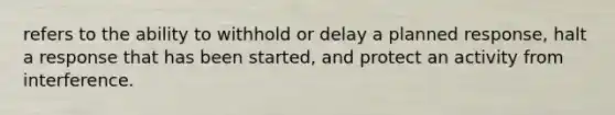 refers to the ability to withhold or delay a planned response, halt a response that has been started, and protect an activity from interference.