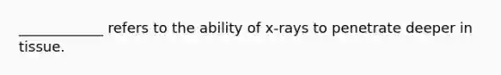 ____________ refers to the ability of x-rays to penetrate deeper in tissue.