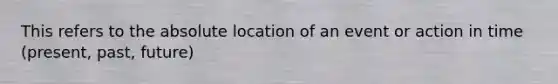 This refers to the absolute location of an event or action in time (present, past, future)