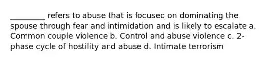 _________ refers to abuse that is focused on dominating the spouse through fear and intimidation and is likely to escalate a. Common couple violence b. Control and abuse violence c. 2-phase cycle of hostility and abuse d. Intimate terrorism