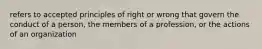 refers to accepted principles of right or wrong that govern the conduct of a person, the members of a profession, or the actions of an organization