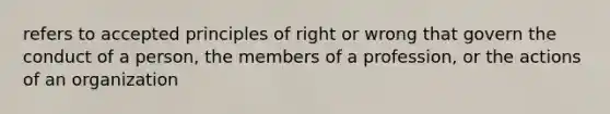 refers to accepted principles of right or wrong that govern the conduct of a person, the members of a profession, or the actions of an organization