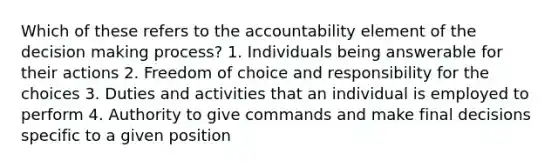 Which of these refers to the accountability element of the decision making process? 1. Individuals being answerable for their actions 2. Freedom of choice and responsibility for the choices 3. Duties and activities that an individual is employed to perform 4. Authority to give commands and make final decisions specific to a given position