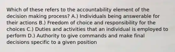 Which of these refers to the accountability element of the decision making process? A.) Individuals being answerable for their actions B.) Freedom of choice and responsibility for the choices C.) Duties and activities that an individual is employed to perform D.) Authority to give commands and make final decisions specific to a given position