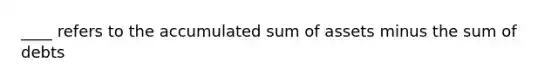 ____ refers to the accumulated sum of assets minus the sum of debts