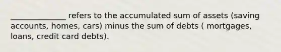 ______________ refers to the accumulated sum of assets (saving accounts, homes, cars) minus the sum of debts ( mortgages, loans, credit card debts).