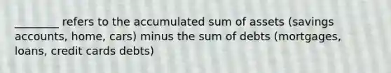 ________ refers to the accumulated sum of assets (savings accounts, home, cars) minus the sum of debts (mortgages, loans, credit cards debts)