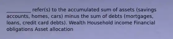 __________ refer(s) to the accumulated sum of assets (savings accounts, homes, cars) minus the sum of debts (mortgages, loans, credit card debts). Wealth Household income Financial obligations Asset allocation