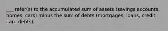 ___ refer(s) to the accumulated sum of assets (savings accounts, homes, cars) minus the sum of debts (mortgages, loans, credit card debts).