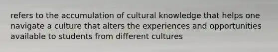 refers to the accumulation of cultural knowledge that helps one navigate a culture that alters the experiences and opportunities available to students from different cultures