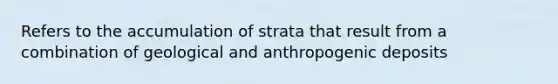 Refers to the accumulation of strata that result from a combination of geological and anthropogenic deposits