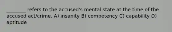 ________ refers to the accused's mental state at the time of the accused act/crime. A) insanity B) competency C) capability D) aptitude