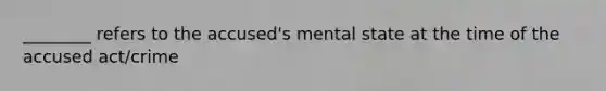 ________ refers to the accused's mental state at the time of the accused act/crime