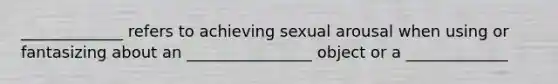 _____________ refers to achieving sexual arousal when using or fantasizing about an ________________ object or a _____________